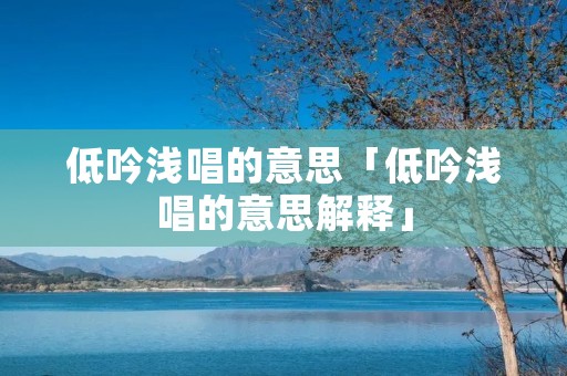 低吟浅唱的意思「低吟浅唱的意思解释」