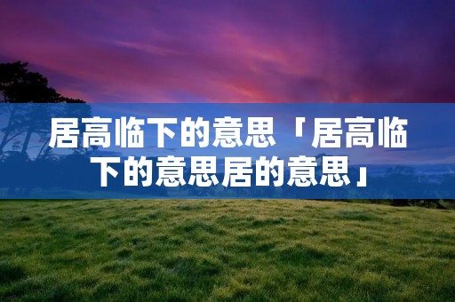 居高临下的意思「居高临下的意思居的意思」