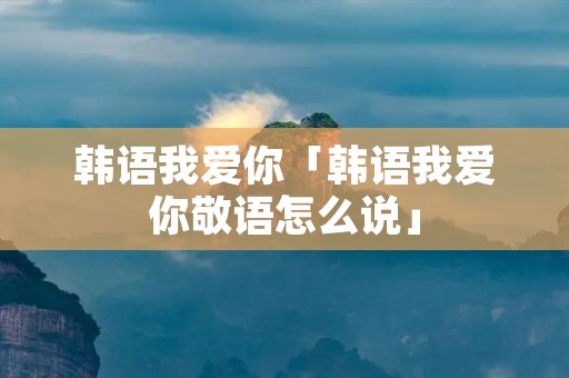韩语我爱你「韩语我爱你敬语怎么说」