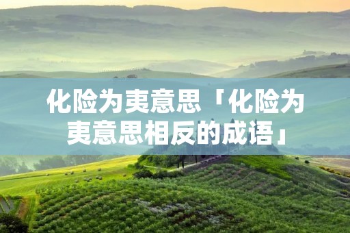 化险为夷意思「化险为夷意思相反的成语」 化险为夷意思「化险为夷意思相反的成语」
