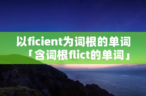 以ficient为词根的单词「含词根flict的单词」 以ficient为词根的单词「含词根flict的单词」