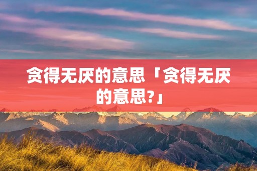 贪得无厌的意思「贪得无厌的意思?」