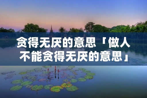 贪得无厌的意思「做人不能贪得无厌的意思」