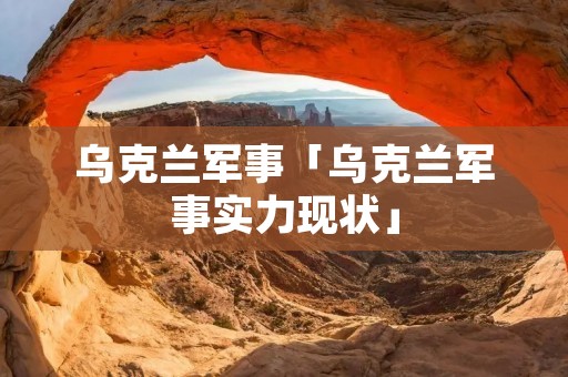 乌克兰军事「乌克兰军事实力现状」