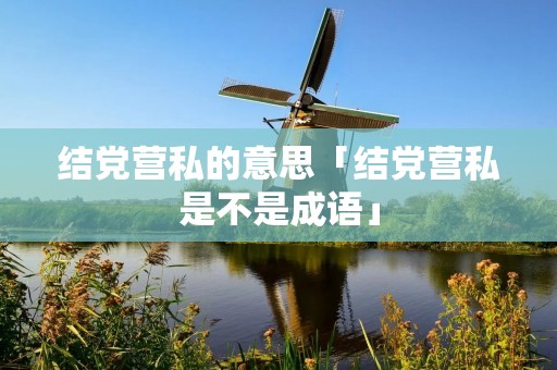 结党营私的意思「结党营私是不是成语」