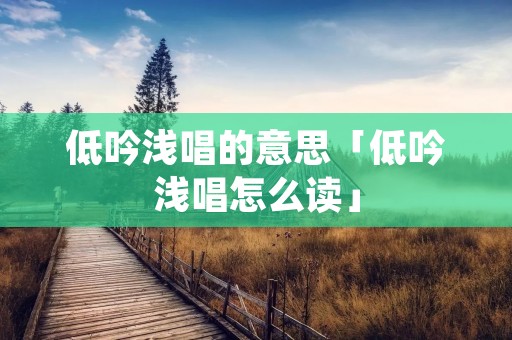 低吟浅唱的意思「低吟浅唱怎么读」
