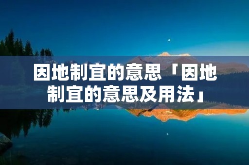 因地制宜的意思「因地制宜的意思及用法」