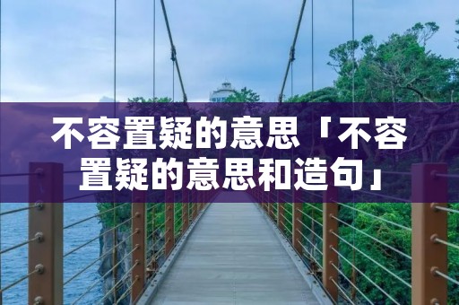 不容置疑的意思「不容置疑的意思和造句」
