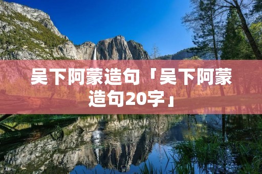 吴下阿蒙造句「吴下阿蒙造句20字」