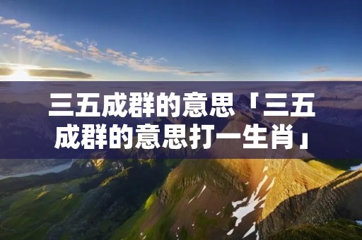 三五成群的意思「三五成群的意思打一生肖」