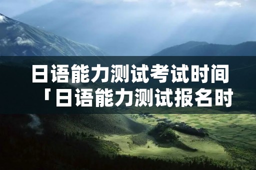 日语能力测试考试时间「日语能力测试报名时间」
