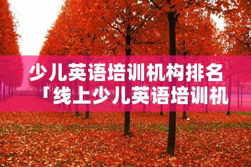 少儿英语培训机构排名「线上少儿英语培训机构排名」 少儿英语培训机构排名「线上少儿英语培训机构排名」