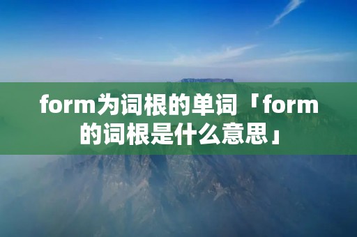 form为词根的单词「form的词根是什么意思」 form为词根的单词「form的词根是什么意思」