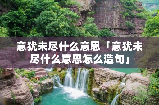 意犹未尽什么意思「意犹未尽什么意思怎么造句」