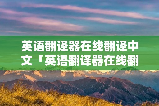 英语翻译器在线翻译中文「英语翻译器在线翻译器」