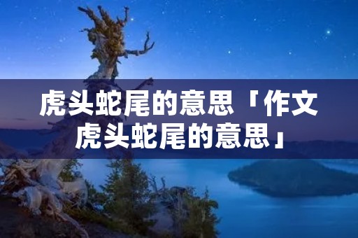 虎头蛇尾的意思「作文虎头蛇尾的意思」