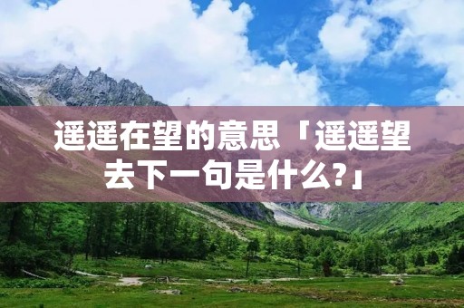 遥遥在望的意思「遥遥望去下一句是什么?」 遥遥在望的意思「遥遥望去下一句是什么?」