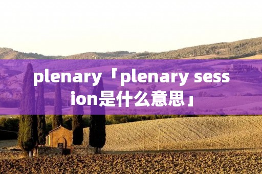 plenary「plenary session是什么意思」 plenary「plenary session是什么意思」