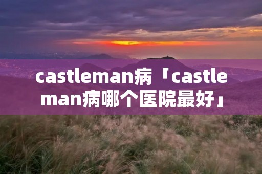 castleman病「castleman病哪个医院最好」