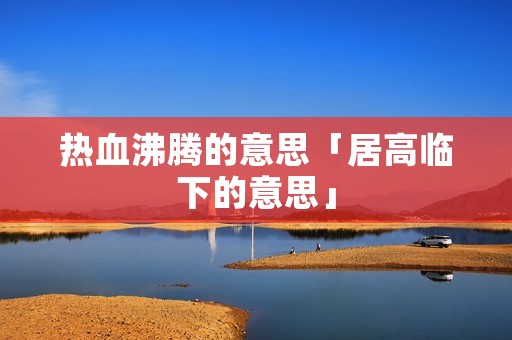 热血沸腾的意思「居高临下的意思」