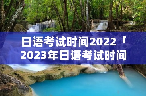 日语考试时间2022「2023年日语考试时间」