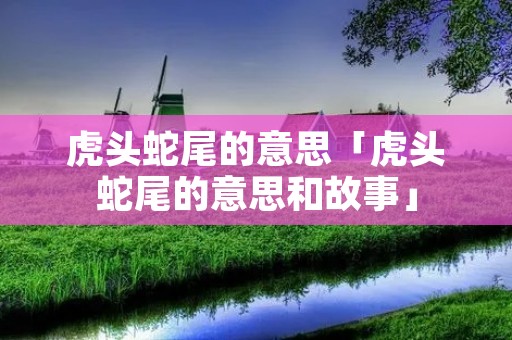 虎头蛇尾的意思「虎头蛇尾的意思和故事」 虎头蛇尾的意思「虎头蛇尾的意思和故事」