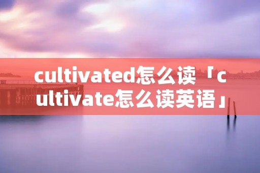 cultivated怎么读「cultivate怎么读英语」