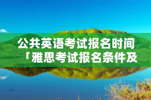 公共英语考试报名时间「雅思考试报名条件及时间2022」