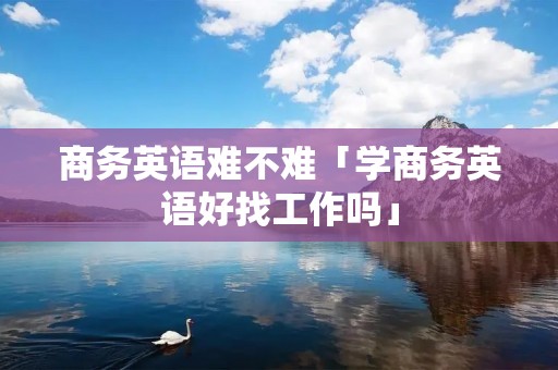 商务英语难不难「学商务英语好找工作吗」