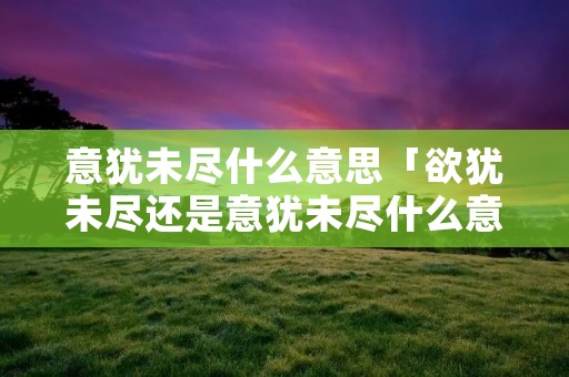 意犹未尽什么意思「欲犹未尽还是意犹未尽什么意思」 意犹未尽什么意思「欲犹未尽还是意犹未尽什么意思」