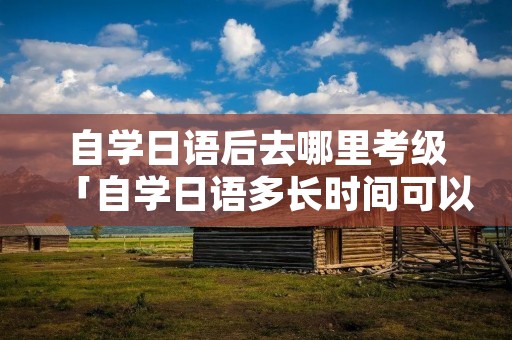 自学日语后去哪里考级「自学日语多长时间可以考级」