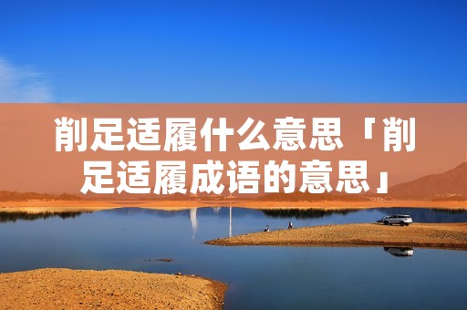 削足适履什么意思「削足适履成语的意思」