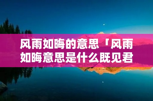 风雨如晦的意思「风雨如晦意思是什么既见君子」