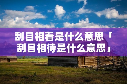 刮目相看是什么意思「刮目相待是什么意思」