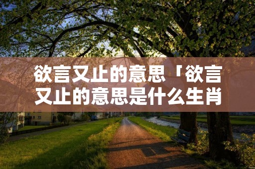 欲言又止的意思「欲言又止的意思是什么生肖」