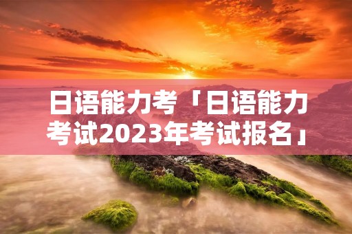 日语能力考「日语能力考试2023年考试报名」