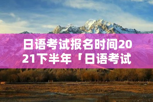 日语考试报名时间2021下半年「日语考试2021年下半年报名时间」