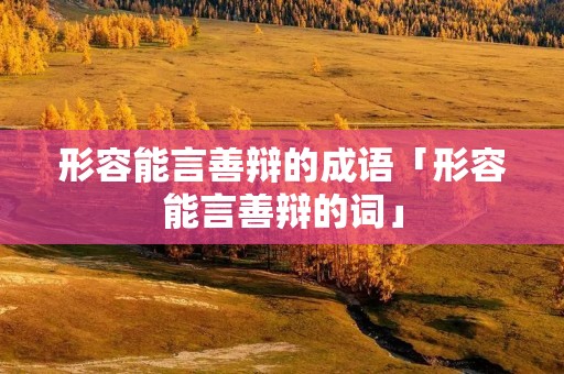 形容能言善辩的成语「形容能言善辩的词」