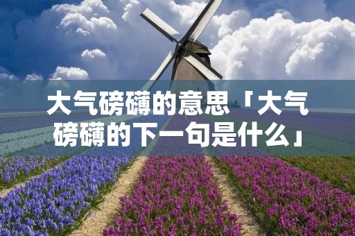 大气磅礴的意思「大气磅礴的下一句是什么」