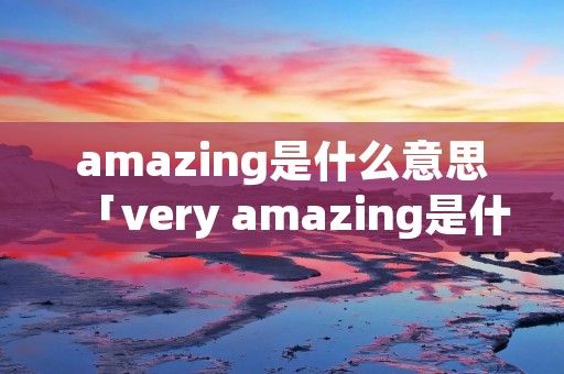 amazing是什么意思「very amazing是什么意思」