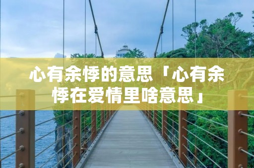 心有余悸的意思「心有余悸在爱情里啥意思」