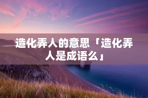 造化弄人的意思「造化弄人是成语么」 造化弄人的意思「造化弄人是成语么」