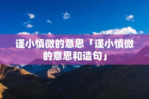 谨小慎微的意思「谨小慎微的意思和造句」 谨小慎微的意思「谨小慎微的意思和造句」
