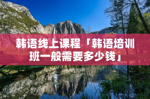 韩语线上课程「韩语培训班一般需要多少钱」 韩语线上课程「韩语培训班一般需要多少钱」