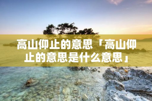高山仰止的意思「高山仰止的意思是什么意思」