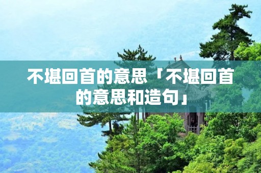 不堪回首的意思「不堪回首的意思和造句」