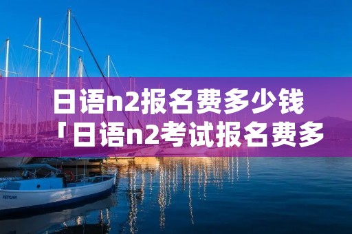 日语n2报名费多少钱「日语n2考试报名费多少」
