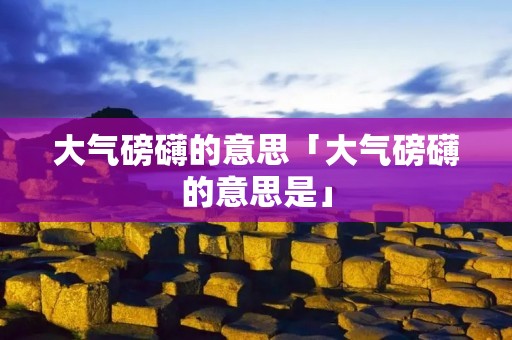 大气磅礴的意思「大气磅礴的意思是」