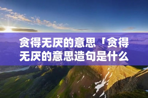 贪得无厌的意思「贪得无厌的意思造句是什么」