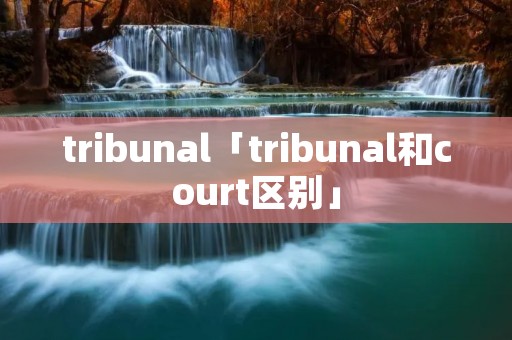 tribunal「tribunal和court区别」 tribunal「tribunal和court区别」